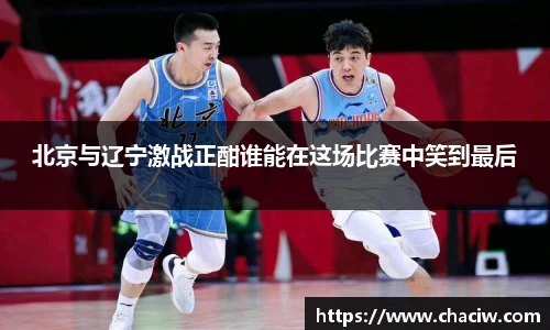 北京与辽宁激战正酣谁能在这场比赛中笑到最后